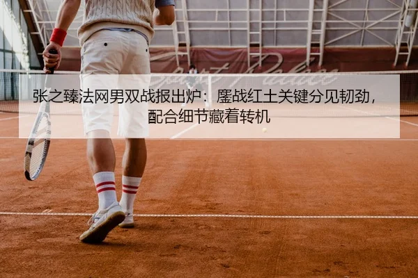 张之臻法网男双战报出炉：鏖战红土关键分见韧劲，配合细节藏着转机
